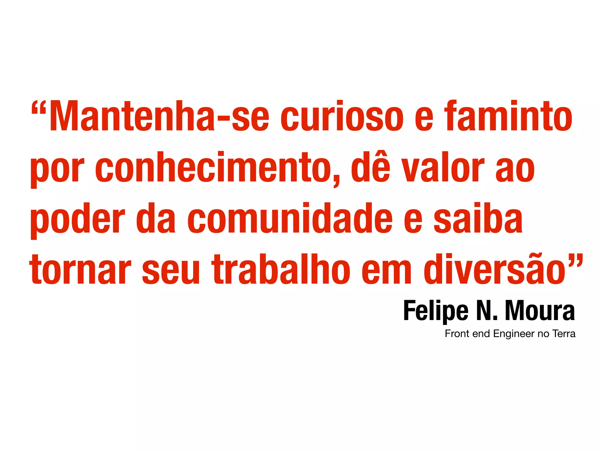 “Mantenha-se curioso e faminto
por conhecimento, dê valor ao
poder da comunidade e saiba
tornar seu trabalho em diversão”
Felipe N. Moura
Front end Engineer no Terra
 