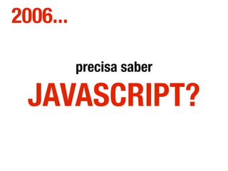 precisa saber
JAVASCRIPT?
2006...
 