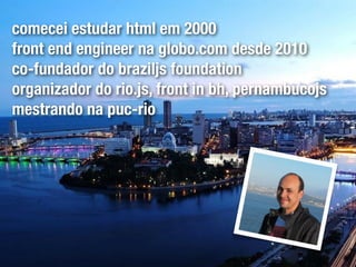 comecei estudar html em 2000
front end engineer na globo.com desde 2010
co-fundador do braziljs foundation
organizador do rio.js, front in bh, pernambucojs
mestrando na puc-rio
 
