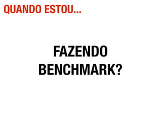 FAZENDO
BENCHMARK?
QUANDO ESTOU...
 
