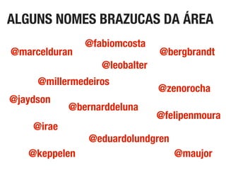 ALGUNS NOMES BRAZUCAS DA ÁREA
@zenorocha
@marcelduran
@maujor
@bergbrandt
@fabiomcosta
@eduardolundgren
@bernarddeluna
@jaydson
@irae
@leobalter
@millermedeiros
@keppelen
@felipenmoura
 