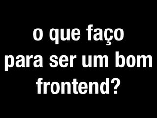 o que faço
para ser um bom
frontend?
 