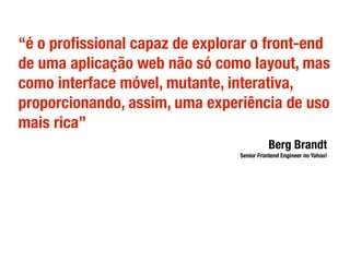 “é o proﬁssional capaz de explorar o front-end
de uma aplicação web não só como layout, mas
como interface móvel, mutante, interativa,
proporcionando, assim, uma experiência de uso
mais rica”
Berg Brandt
Senior Frontend Engineer no Yahoo!
 