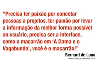 “Precisa ter paixão por conectar
pessoas a projetos, ter paixão por levar
a informação da melhor forma possível
ao usuário, precisa ser a interface,
como o macarrão em ‘A Dama e o
Vagabundo’, você é o macarrão!”
Bernard de Luna
Product Designer na Estante Virtual
 