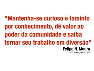 “Mantenha-se curioso e faminto
por conhecimento, dê valor ao
poder da comunidade e saiba
tornar seu trabalho em diversão”
Felipe N. Moura
Front end Engineer no Terra
 