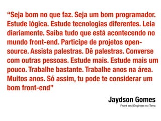 “Seja bom no que faz. Seja um bom programador.
Estude lógica. Estude tecnologias diferentes. Leia
diariamente. Saiba tudo que está acontecendo no
mundo front-end. Participe de projetos open-
source. Assista palestras. Dê palestras. Converse
com outras pessoas. Estude mais. Estude mais um
pouco. Trabalhe bastante. Trabalhe anos na área.
Muitos anos. Só assim, tu pode te considerar um
bom front-end”
Jaydson Gomes
Front end Engineer no Terra
 