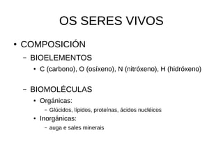    
OS SERES VIVOS
● COMPOSICIÓN
– BIOELEMENTOS
● C (carbono), O (osíxeno), N (nitróxeno), H (hidróxeno)
– BIOMOLÉCULAS
● Orgánicas:
– Glúcidos, lípidos, proteínas, ácidos nucléicos
● Inorgánicas:
– auga e sales minerais
 