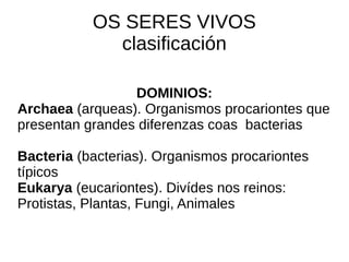    
OS SERES VIVOS
clasificación
DOMINIOS:
Archaea (arqueas). Organismos procariontes que
presentan grandes diferenzas coas bacterias
Bacteria (bacterias). Organismos procariontes
típicos
Eukarya (eucariontes). Divídes nos reinos:
Protistas, Plantas, Fungi, Animales
 