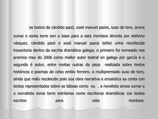 os textos de cándido pazó, xosé manuel pazos, suso de toro, anxos sumai e sonia torre son a base para a esta montaxe dirixida por etelvino vázquez. cándido pazó e xosé manuel pazos teñen unha recoñecida traxectoria dentro da escrita dramática galega; o primeiro foi nomeado nos premios max do 2006 como mellor autor teatral en galego por garcía e o segundo é autor, entre moitas outras da peza  realizada sobre textos históricos e poemas de celso emilio ferreiro. o multipremiado suso de toro, aínda que máis recolecido pola súa obra narrativa e ensaística xa conta con textos representados sobre as táboas como  ou  . a novelista anxos sumai e a xornalista sonia torre estréanse como escritoras dramáticas cos textos escritos para esta montaxe. 