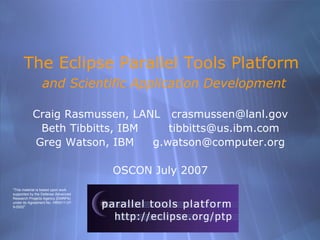 The Eclipse Parallel Tools Platform
                and Scientific Application Development

           Craig Rasmussen, LANL crasmussen@lanl.gov
            Beth Tibbitts, IBM    tibbitts@us.ibm.com
           Greg Watson, IBM    g.watson@computer.org

                                     OSCON July 2007
quot;This material is based upon work
supported by the Defense Advanced
Research Projects Agency (DARPA)
under its Agreement No. HR0011-07-
9-0002quot;




                                        OSCON July 2007