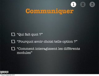 1      2   3
                                Communiquer


                           “Qui fait quoi ?”

                           “Pourquoi avoir choisi telle option ?”

                           “Comment interagissent les différents
                           modules”




Friday 24 September 2010
 