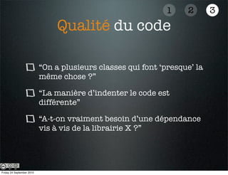 1    2       3
                                Qualité du code

                           “On a plusieurs classes qui font ‘presque’ la
                           même chose ?”

                           “La manière d’indenter le code est
                           différente”

                           “A-t-on vraiment besoin d’une dépendance
                           vis à vis de la librairie X ?”




Friday 24 September 2010
 