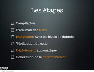 Les étapes
                           Compilation

                           Exécution des tests

                           Intégration avec les bases de données

                           Vériﬁcation du code

                           Déploiement automatique

                           Génération de la documentation



Friday 24 September 2010
 