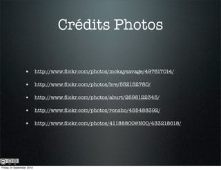 Crédits Photos

                  • http://www.ﬂickr.com/photos/mckaysavage/497617014/

                  • http://www.ﬂickr.com/photos/bre/552152780/

                  • http://www.ﬂickr.com/photos/aburt/2698122345/

                  • http://www.ﬂickr.com/photos/ronsho/455488392/

                  • http://www.ﬂickr.com/photos/41188800@N00/433218618/




Friday 24 September 2010
 