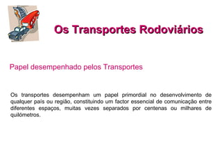 Os Transportes Rodoviários Os transportes desempenham um papel primordial no desenvolvimento de qualquer país ou região, constituindo um factor essencial de comunicação entre diferentes espaços, muitas vezes separados por centenas ou milhares de quilómetros. Papel desempenhado pelos Transportes   