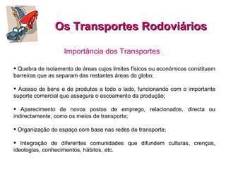 Os Transportes Rodoviários Quebra de isolamento de áreas cujos limites físicos ou económicos constituem barreiras que as separam das restantes áreas do globo; Acesso de bens e de produtos a todo o lado, funcionando com o importante suporte comercial que assegura o escoamento da produção; Aparecimento de novos postos de emprego, relacionados, directa ou indirectamente, como os meios de transporte; Organização do espaço com base nas redes de transporte;  Integração de diferentes comunidades que difundem culturas, crenças, ideologias, conhecimentos, hábitos, etc. Importância dos Transportes  