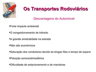 Os Transportes Rodoviários Desvantagens do Automóvel Forte impacte ambiental  O congestionamento de trânsito  A grande sinistralidade na estrada Não são económicos  Saturação dos condutores devido às longas filas e tempo de espera  Poluição sonora/atmosférica  Dificuldade de estacionamento e de manobras  