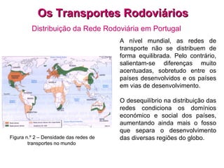 Os Transportes Rodoviários Distribuição da Rede Rodoviária em Portugal         Figura n.º 2 – Densidade das redes de transportes no mundo   A nível mundial, as redes de transporte não se distribuem de forma equilibrada. Pelo contrário, salientam-se diferenças muito acentuadas, sobretudo entre os países desenvolvidos e os países em vias de desenvolvimento.   O desequilíbrio na distribuição das redes condiciona os domínios económico e social dos países, aumentando ainda mais o fosso que separa o desenvolvimento das diversas regiões do globo.   