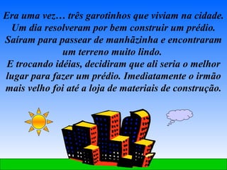 Era uma vez… três garotinhos que viviam na cidade. Um dia resolveram por bem construir um prédio. Saíram para passear de manhãzinha e encontraram um terreno muito lindo.  E trocando idéias, decidiram que ali seria o melhor lugar para fazer um prédio. Imediatamente o irmão mais velho foi até a loja de materiais de construção. 