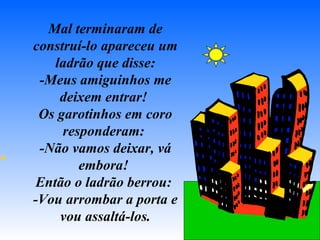 Mal terminaram de construí-lo apareceu um ladrão que disse: -Meus amiguinhos me deixem entrar!  Os garotinhos em coro responderam:  -Não vamos deixar, vá embora!  Então o ladrão berrou:  -Vou arrombar a porta e vou assaltá-los. 