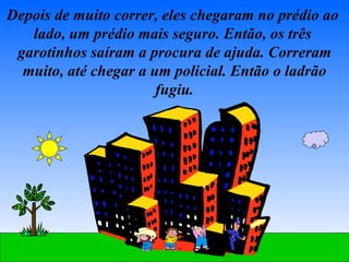 Depois de muito correr, eles chegaram no prédio ao  lado, um prédio mais seguro. Então, os três  garotinhos saíram a procura de ajuda. Correram muito, até chegar a um policial. Então o ladrão fugiu. 