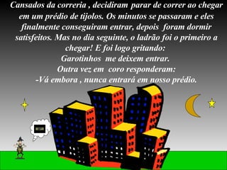 Cansados da correria , decidiram   parar de correr ao chegar em um prédio de tijolos. Os minutos se passaram e eles finalmente conseguiram entrar, depois  foram dormir satisfeitos. Mas no dia seguinte, o ladrão foi o primeiro a chegar! E foi logo gritando:  Garotinhos  me deixem entrar.  Outra vez em  coro responderam: -Vá embora , nunca entrará em nosso prédio. 