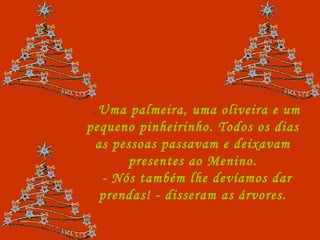 .  Uma palmeira, uma oliveira e um pequeno pinheirinho. Todos os dias as pessoas passavam e deixavam presentes ao Menino. - Nós também lhe devíamos dar prendas! - disseram as árvores. 