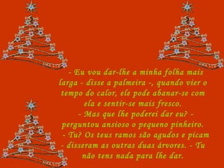 - Eu vou dar-lhe a minha folha mais larga - disse a palmeira -, quando vier o tempo do calor, ele pode abanar-se com ela e sentir-se mais fresco. - Mas que lhe poderei dar eu? - perguntou ansioso o pequeno pinheiro. - Tu? Os teus ramos são agudos e picam - disseram as outras duas árvores. - Tu não tens nada para lhe dar. 