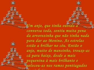 Um anjo, que tinha ouvido a conversa toda, sentiu muita pena da arvorezinha que não tinha nada para dar ao Menino. As estrelas estão a brilhar no céu. Então o anjo, muito de mansinho, trouxe-as cá para baixo, desde a mais pequenina à mais brilhante e colocou-as nos ramos pontiagudos do pinheiro. 