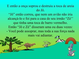 E então a onça soprou e destruiu a toca de areia do Jô. “Jô” então correu, que nem um avião não iria alcançá-lo e foi para a casa de seu irmão “Zé’’ que tinha uma toca de barro vermelho. Então “Jô e Zé” disseram uma ou duas vezes: - Você pode assoprar, mas toda a sua força nada mais vai adiantar. 