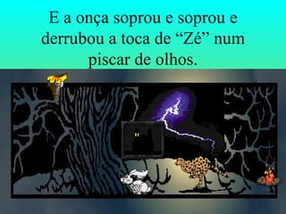 E a onça soprou e soprou e derrubou a toca de “Zé” num piscar de olhos. 