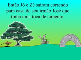 Então Jô e Zé saíram correndo para casa de seu irmão José que tinha uma toca de cimento. 