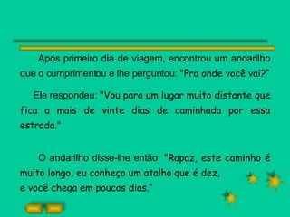 Após primeiro dia de viagem, encontrou um andarilho que o cumprimentou e lhe perguntou:  "Pra onde você vai?“ Ele respondeu:  "Vou para um lugar muito distante que fica a mais de vinte dias de caminhada por essa estrada." O andarilho disse-lhe então:  "Rapaz, este caminho é muito longo, eu conheço um atalho que é dez, e você chega em poucos dias.“ 