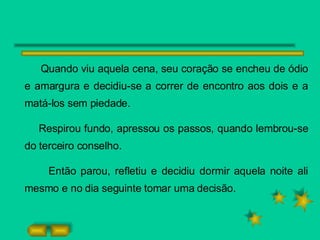 Quando viu aquela cena, seu coração se encheu de ódio e amargura e decidiu-se a correr de encontro aos dois e a matá-los sem piedade. Respirou fundo, apressou os passos, quando lembrou-se do terceiro conselho. Então parou, refletiu e decidiu dormir aquela noite ali mesmo e no dia seguinte tomar uma decisão.  