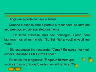 Dirigiu-se à porta da casa e bateu.  Quando a esposa abre a porta e o reconhece, se atira em seu pescoço e o abraça afetuosamente.  Ele tenta afastá-la, mas não consegue. Então, com lágrimas nos olhos lhe diz: " Eu fui fiel a você e você me traiu... " Ela espantada lhe responde: " Como? Eu nunca lhe trai, esperei durante esses vintes anos! " Ele então lhe perguntou: " E aquele homem que  você estava acariciando ontem ao entardecer? "  