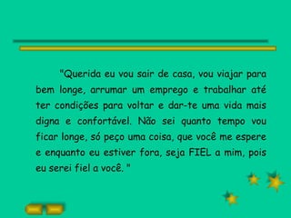 "Querida eu vou sair de casa, vou viajar para bem longe, arrumar um emprego e trabalhar até ter condições para voltar e dar-te uma vida mais digna e confortável. Não sei quanto tempo vou ficar longe, só peço uma coisa, que você me espere e enquanto eu estiver fora, seja FIEL a mim, pois eu serei fiel a você. " 