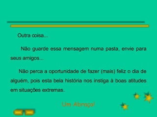 Outra coisa... Não guarde essa mensagem numa pasta, envie para seus amigos... Não perca a oportunidade de fazer (mais) feliz o dia de alguém, pois esta bela história nos instiga à boas atitudes em situações extremas. Um Abraço! 