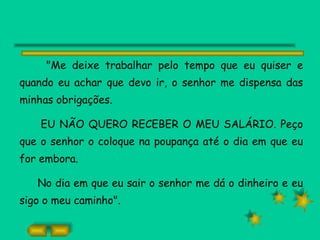 "Me deixe trabalhar pelo tempo que eu quiser e quando eu achar que devo ir, o senhor me dispensa das minhas obrigações. EU NÃO QUERO RECEBER O MEU SALÁRIO. Peço que o senhor o coloque na poupança até o dia em que eu for embora. No dia em que eu sair o senhor me dá o dinheiro e eu sigo o meu caminho". 