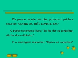 Ele pensou durante dois dias, procurou o patrão e disse-lhe: " QUERO OS TRÊS CONSELHOS. " O patrão novamente frisou: " Se lhe der os conselhos, não lhe dou o dinheiro. " E o empregado respondeu: " Quero os conselhos. " 