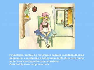 Finalmente, sentou-se na terceira cadeira, a cadeira do urso 
pequenino, e a esta não a achou nem muito dura nem muito 
mole, mas exactamente como convinha. 
Quis baloiçar-se um pouco nela… 
 