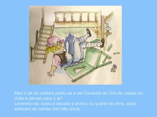 Mas o pé da cadeira partiu-se e eis Caracóis de Oiro de costas no 
chão e pernas para o ar! 
Levantou-se, subiu a escada e entrou no quarto de cima, onde 
estavam as camas dos três ursos. 
 