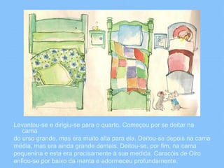 Levantou-se e dirigiu-se para o quarto. Começou por se deitar na 
cama 
do urso grande, mas era muito alta para ela. Deitou-se depois na cama 
média, mas era ainda grande demais. Deitou-se, por fim, na cama 
pequenina e esta era precisamente à sua medida. Caracóis de Oiro 
enfiou-se por baixo da manta e adormeceu profundamente. 
 