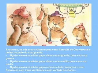 Entretanto, os três ursos voltaram para casa. Caracóis de Oiro deixara a 
colher no prato do urso grande. 
- Alguém mexeu na minha papa, disse o urso grande, com a sua voz 
grossa. 
- Alguém mexeu na minha papa, disse o urso médio, com a sua voz 
média. 
- Alguém mexeu na minha papa e comeu-a toda, exclamou o urso 
Pequenino com a sua voz fininha e com vontade de chorar… 
 