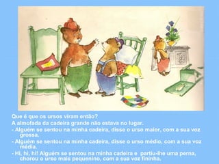 Que é que os ursos viram então? 
A almofada da cadeira grande não estava no lugar. 
- Alguém se sentou na minha cadeira, disse o urso maior, com a sua voz 
grossa. 
- Alguém se sentou na minha cadeira, disse o urso médio, com a sua voz 
média. 
- Hi, hi, hi! Alguém se sentou na minha cadeira e partiu-lhe uma perna, 
chorou o urso mais pequenino, com a sua voz fininha. 
 