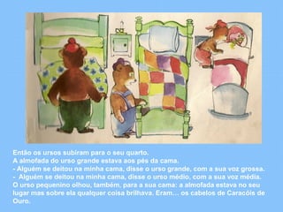 Então os ursos subiram para o seu quarto. 
A almofada do urso grande estava aos pés da cama. 
- Alguém se deitou na minha cama, disse o urso grande, com a sua voz grossa. 
- Alguém se deitou na minha cama, disse o urso médio, com a sua voz média. 
O urso pequenino olhou, também, para a sua cama: a almofada estava no seu 
lugar mas sobre ela qualquer coisa brilhava. Eram… os cabelos de Caracóis de 
Ouro. 
 