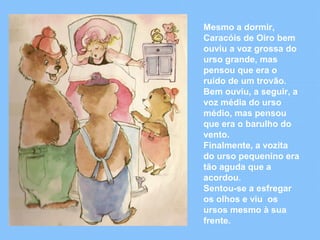 Mesmo a dormir, 
Caracóis de Oiro bem 
ouviu a voz grossa do 
urso grande, mas 
pensou que era o 
ruído de um trovão. 
Bem ouviu, a seguir, a 
voz média do urso 
médio, mas pensou 
que era o barulho do 
vento. 
Finalmente, a vozita 
do urso pequenino era 
tão aguda que a 
acordou. 
Sentou-se a esfregar 
os olhos e viu os 
ursos mesmo à sua 
frente. 
 