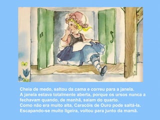 Cheia de medo, saltou da cama e correu para a janela. 
A janela estava totalmente aberta, porque os ursos nunca a 
fechavam quando, de manhã, saíam do quarto. 
Como não era muito alta, Caracóis de Ouro pode saltá-la. 
Escapando-se muito ligeira, voltou para junto da mamã. 
