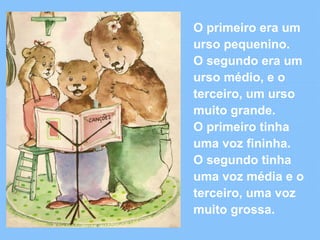 O primeiro era um 
urso pequenino. 
O segundo era um 
urso médio, e o 
terceiro, um urso 
muito grande. 
O primeiro tinha 
uma voz fininha. 
O segundo tinha 
uma voz média e o 
terceiro, uma voz 
muito grossa. 
 