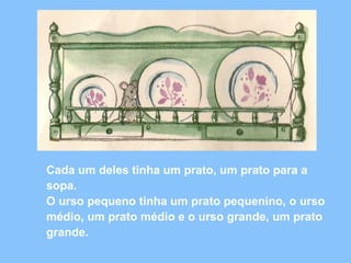 Cada um deles tinha um prato, um prato para a 
sopa. 
O urso pequeno tinha um prato pequenino, o urso 
médio, um prato médio e o urso grande, um prato 
grande. 
 