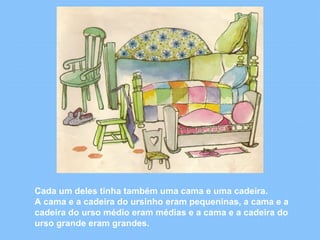 Cada um deles tinha também uma cama e uma cadeira. 
A cama e a cadeira do ursinho eram pequeninas, a cama e a 
cadeira do urso médio eram médias e a cama e a cadeira do 
urso grande eram grandes. 
 